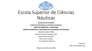 Escola Superior de Ciências
Náuticas
Departamento de Rádio
Engenharia Electrônica e de Telecomunicações
IMPACTO AMBIENTAL E SEGURANÇA
IMPACTO AMBIENTAL E SEGURANÇA NA AÇUCAREIRA DE XINAVANE
Alexandre Joaquim Baloi
Eduardo Filimone Guambe Júnior
Gabriel Acácio Guambe
Yasser Omar Sultane
Yuran Abineiro Menete
Docente:
MSC Lucas Sábado, Eng
Maputo, Novembro de 2023 1
 