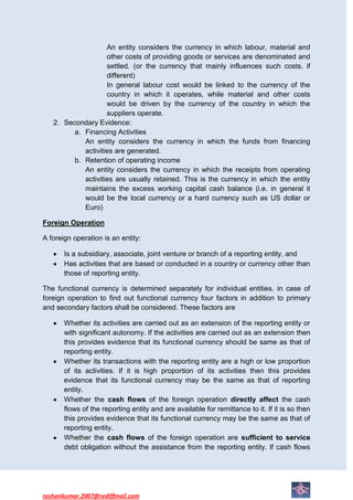 An entity considers the currency in which labour, material and
                    other costs of providing goods or services are denominated and
                    settled. (or the currency that mainly influences such costs, if
                    different)
                    In general labour cost would be linked to the currency of the
                    country in which it operates, while material and other costs
                    would be driven by the currency of the country in which the
                    suppliers operate.
   2. Secondary Evidence:
         a. Financing Activities
            An entity considers the currency in which the funds from financing
            activities are generated.
         b. Retention of operating income
            An entity considers the currency in which the receipts from operating
            activities are usually retained. This is the currency in which the entity
            maintains the excess working capital cash balance (i.e. in general it
            would be the local currency or a hard currency such as US dollar or
            Euro)

Foreign Operation

A foreign operation is an entity:

       Is a subsidiary, associate, joint venture or branch of a reporting entity, and
       Has activities that are based or conducted in a country or currency other than
       those of reporting entity.

The functional currency is determined separately for individual entities. in case of
foreign operation to find out functional currency four factors in addition to primary
and secondary factors shall be considered. These factors are

       Whether its activities are carried out as an extension of the reporting entity or
       with significant autonomy. If the activities are carried out as an extension then
       this provides evidence that its functional currency should be same as that of
       reporting entity.
       Whether its transactions with the reporting entity are a high or low proportion
       of its activities. If it is high proportion of its activities then this provides
       evidence that its functional currency may be the same as that of reporting
       entity.
       Whether the cash flows of the foreign operation directly affect the cash
       flows of the reporting entity and are available for remittance to it. If it is so then
       this provides evidence that its functional currency may be the same as that of
       reporting entity.
       Whether the cash flows of the foreign operation are sufficient to service
       debt obligation without the assistance from the reporting entity. If cash flows




roshankumar.2007@rediffmail.com
 