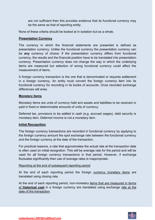 are not sufficient then this provides evidence that its functional currency may
       be the same as that of reporting entity.

None of these criteria should be looked at in isolation but as a whole.

Presentation Currency

The currency in which the financial statements are presented is defined as
presentation currency. Unlike the functional currency the presentation currency can
be any currency of choice. If the presentation currency differs from functional
currency, the results and the financial position have to be translated into presentation
currency. Presentation currency does not change the way in which the underlying
items are measured but selection of wrong functional currency could affect the
measurement of items.

A foreign currency transaction is the one that is denominated or requires settlement
in a foreign currency. An entity must convert the foreign currency item into its
functional currency for recording in its books of accounts. Once recorded exchange
differences will arise.

Monetary items

Monetary items are units of currency held and assets and liabilities to be received or
paid in fixed or determinable amounts of units of currency.

Deferred tax, provisions to be settled in cash (e.g. accrued wages), debt security is
monetary item. Deferred income is not a monetary item.

Initial Recognition

The foreign currency transactions are recorded in functional currency by applying to
the foreign currency amount the spot exchange rate between the functional currency
and the foreign currency at the date of the transaction.

For practical reasons, a rate that approximates the actual rate at the transaction date
is often used on initial recognition. This will be average rate for the period and will be
used for all foreign currency transactions in that period. However, if exchange
fluctuates significantly then use of average rates is inappropriate.

Reporting at the end of subsequent reporting period

At the end of each reporting period the foreign currency monetary items are
translated using closing rate.

At the end of each reporting period, non-monetary items that are measured in terms
of historical cost in a foreign currency are translated using exchange rate at the
date of the transaction.




roshankumar.2007@rediffmail.com
 