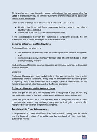 At the end of each reporting period, non-monetary items that are measured at fair
value in a foreign currency are translated using the exchange rates at the date when
the value was determined.

When several exchange rates are available the rate to be used is that:

      At which the future cash flows represented by the transaction or balance
      could have been settled, if
      Those cash flows had occurred at measurement date.

If the exchangeability between two currencies is temporarily blocked, the first
subsequent rate at which exchanges could be made is used.

Exchange differences on Monetary items

Exchange differences arise from:

      The settlement of monetary items at a subsequent date to initial recognition;
      and
      Remeasuring an entity’s monetary items at rates different from those at which
      they were initially recorded

Such exchange differences must be recognised as income or expenses in the period
in which they arise.

Exception:

Exchange difference are recognised directly in other comprehensive income in the
consolidated financial statements, if they arise on a monetary item that forms part of
a reporting entity’s net investment in a foreign operation denominated in the
functional currency of either the parent or the foreign operation.

Exchange differences on Non-Monetary items

When the gain or loss on a non-monetary item is recognised in profit or loss, any
exchange component of that gain or loss is also recognised in the profit or loss.

When the gain or loss on a non-monetary item is recognised directly in other
comprehensive income, any exchange component of that gain or loss is also
recognised directly in other comprehensive income.

Translation into Presentation currency

If the presentation currency is different from the functional currency then the results
and the financial position of an entity must be translated into the presentation
currency as follows:




roshankumar.2007@rediffmail.com
 