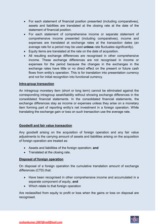 For each statement of financial position presented (including comparatives),
      assets and liabilities are translated at the closing rate at the date of the
      statement of financial position.
      For each statement of comprehensive income or separate statement of
      comprehensive income presented (including comparatives), income and
      expenses are translated at exchange rates at the transaction dates (an
      average rate for a period may be used unless rate fluctuates significantly).
      Equity items are translated at the rate on the date of acquisition.
      All resulting exchange differences are recognised in other comprehensive
      income. These exchange differences are not recognised in income or
      expenses for the period because the changes in the exchanges in the
      exchange rates have little or no direct effect on the present or future cash
      flows from entity’s operation. This is for translation into presentation currency
      and not for initial recognition into functional currency.

Intra-group transaction

An intragroup monetary item (short or long term) cannot be eliminated against the
corresponding intragroup asset/liability without showing exchange differences in the
consolidated financial statements. In the consolidated financial statements, the
exchange differences stay as income or expenses unless they arise on a monetary
item forming part of reporting entity’s net investment in a foreign operation. While
translating the exchange gain or loss on such transaction use the average rate.



Goodwill and fair value transaction

Any goodwill arising on the acquisition of foreign operation and any fair value
adjustments to the carrying amount of assets and liabilities arising on the acquisition
of foreign operation are treated as:

      Assets and liabilities of the foreign operation; and
      Translated at the closing rate.

Disposal of foreign operation

On disposal of a foreign operation the cumulative translation amount of exchange
differences (CTD) that:

      Have been recognised in other comprehensive income and accumulated in a
      separate component of equity, and
      Which relate to that foreign operation

Are reclassified from equity to profit or loss when the gains or loss on disposal are
recognised.




roshankumar.2007@rediffmail.com
 