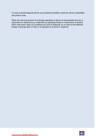 In case of partial disposal all the accumulated translation reserves will be reclassified
into profit or loss.

When the carrying amount of a foreign operation is above its recoverable amount, a
write-down is required (e.g. evidenced by operating losses or impairment of assets).
Such write down does not constitute any kind of disposal, so no part of the deferred
foreign exchange gain or loss is recognised as income or expense.




roshankumar.2007@rediffmail.com
 
