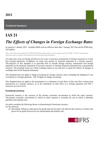 2012


Technical Summary



IAS 21
The Effects of Changes in Foreign Exchange Rates
as issued at 1 January 2012. Includes IFRSs with an effective date after 1 January 2012 but not the IFRSs they
will replace.
This extract has been prepared by IFRS Foundation staff and has not been approved by the IASB. For the requirements
reference must be made to International Financial Reporting Standards.

An entity may carry on foreign activities in two ways. It may have transactions in foreign currencies or it may
have foreign operations. In addition, an entity may present its financial statements in a foreign currency.
The objective of this Standard is to prescribe how to include foreign currency transactions and foreign
operations in the financial statements of an entity and how to translate financial statements into a presentation
currency. The principal issues are which exchange rate(s) to use and how to report the effects of changes in
exchange rates in the financial statements.

This Standard does not apply to hedge accounting for foreign currency items, including the hedging of a net
investment in a foreign operation. IAS 39 applies to hedge accounting.

This Standard does not apply to the presentation in a statement of cash flows of the cash flows arising from
transactions in a foreign currency, or to the translation of cash flows of a foreign operation (see IAS 7
Statement of Cash Flows).

Functional currency

Functional currency is the currency of the primary economic environment in which the entity operates.
The primary economic environment in which an entity operates is normally the one in which it primarily
generates and expends cash.

An entity considers the following factors in determining its functional currency:
(a) the currency:
    (i) that mainly influences sales prices for goods and services (this will often be the currency in which sales
        prices for its goods and services are denominated and settled); and
 
