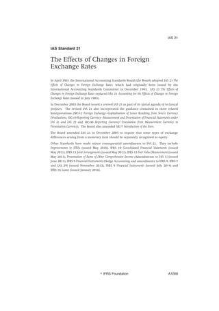 IAS Standard 21
The Effects of Changes in Foreign
Exchange Rates
In April 2001 the International Accounting Standards Board (the Board) adopted IAS 21 The
Effects of Changes in Foreign Exchange Rates, which had originally been issued by the
International Accounting Standards Committee in December 1983. IAS 21 The Effects of
Changes in Foreign Exchange Rates replaced IAS 21 Accounting for the Effects of Changes in Foreign
Exchange Rates (issued in July 1983).
In December 2003 the Board issued a revised IAS 21 as part of its initial agenda of technical
projects. The revised IAS 21 also incorporated the guidance contained in three related
Interpretations (SIC-11 Foreign Exchange—Capitalisation of Losses Resulting from Severe Currency
Devaluations, SIC-19 Reporting Currency—Measurement and Presentation of Financial Statements under
IAS 21 and IAS 29 and SIC-30 Reporting Currency—Translation from Measurement Currency to
Presentation Currency). The Board also amended SIC-7 Introduction of the Euro.
The Board amended IAS 21 in December 2005 to require that some types of exchange
differences arising from a monetary item should be separately recognised as equity.
Other Standards have made minor consequential amendments to IAS 21. They include
Improvements to IFRSs (issued May 2010), IFRS 10 Consolidated Financial Statements (issued
May 2011), IFRS 11 Joint Arrangements (issued May 2011), IFRS 13 Fair Value Measurement (issued
May 2011), Presentation of Items of Other Comprehensive Income (Amendments to IAS 1) (issued
June 2011), IFRS 9 Financial Instruments (Hedge Accounting and amendments to IFRS 9, IFRS 7
and IAS 39) (issued November 2013), IFRS 9 Financial Instruments (issued July 2014) and
IFRS 16 Leases (issued January 2016).
IAS 21
஽ IFRS Foundation A1009
 