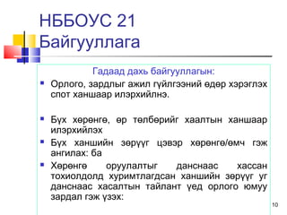10
Гадаад дахь байгууллагын:
 Орлого, зардлыг ажил гүйлгээний өдөр хэрэглэх
спот ханшаар илэрхийлнэ.
 Бүх хөрөнгө, өр төлбөрийг хаалтын ханшаар
илэрхийлэх
 Бүх ханшийн зөрүүг цэвэр хөрөнгө/өмч гэж
ангилах: ба
 Хөрөнгө оруулалтыг данснаас хассан
тохиолдолд хуримтлагдсан ханшийн зөрүүг уг
данснаас хасалтын тайлант үед орлого юмуу
зардал гэж үзэх:
НББОУС 21
Байгууллага
 