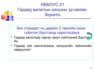 3
НББОУС 21
Гадаад валютын ханшны үр нөлөө-
Зорилго
Энэ стандарт нь дараах 2 төрлийн ажил
гүйлгээг бүртгэхэд хэрэглэгдэнэ.
 Гадаад валютаар гарсан ажил гүйлгээний бүртгэл :
ба
 Гадаад үйл ажиллагааны санхүүгийн тайлангийн
хөрвүүлэлт
 