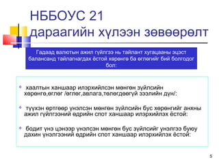 5
НББОУС 21
дараагийн хүлээн зөвөөрөлт
 хаалтын ханшаар илэрхийлсэн мөнгөн зүйлсийн
хөрөнгө,өглөг /өглөг,авлага,төлөгдөөгүй зээлийн дүн/:
 түүхэн өртгөөр үнэлсэн мөнгөн зүйлсийн бус хөрөнгийг анхны
ажил гүйлгээний өдрийн спот ханшаар илэрхийлэх ёстой:
 бодит үнэ цэнээр үнэлсэн мөнгөн бус зүйлсийг үнэлгээ буюу
дахин үнэлгээний өдрийн спот ханшаар илэрхийлэх ёстой:
Гадаад валютын ажил гүйлгээ нь тайлант хугацааны эцэст
балансанд тайлагнагдах ёстой хөрөнгө ба өглөгийг бий болгодог
бол:
 