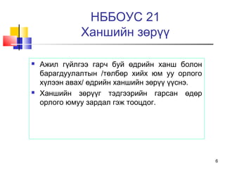 6
НББОУС 21
Ханшийн зөрүү
 Ажил гүйлгээ гарч буй өдрийн ханш болон
барагдуулалтын /төлбөр хийх юм уу орлого
хүлээн авах/ өдрийн ханшийн зөрүү үүснэ.
 Ханшийн зөрүүг тэдгээрийн гарсан өдөр
орлого юмуу зардал гэж тооцдог.
 