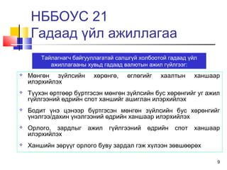 9
 Мөнгөн зүйлсийн хөрөнгө, өглөгийг хаалтын ханшаар
илэрхийлэх
 Түүхэн өртгөөр бүртгэсэн мөнгөн зүйлсийн бус хөрөнгийг уг ажил
гүйлгээний өдрийн спот ханшийг ашиглан илэрхийлэх
 Бодит үнэ цэнээр бүртгэсэн мөнгөн зүйлсийн бус хөрөнгийг
үнэлгээ/дахин үнэлгээний өдрийн ханшаар илэрхийлэх
 Орлого, зардлыг ажил гүйлгээний өдрийн спот ханшаар
илэрхийлэх
 Ханшийн зөрүүг орлого буву зардал гэж хүлээн зөвшөөрөх
Тайлагнагч байгууллагатай салшгүй холбоотой гадаад үйл
ажиллагааны хувьд гадаад валютын ажил гүйлгээг:
НББОУС 21
Гадаад үйл ажиллагаа
 