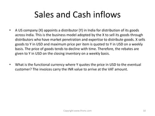 Sales and Cash inflows
•   A US company (X) appoints a distributor (Y) in India for distribution of its goods
    across India. This is the business model adopted by the X to sell its goods through
    distributors who have market penetration and expertise to distribute goods. X sells
    goods to Y in USD and maximum price per item is quoted to Y in USD on a weekly
    basis. The price of goods tends to decline with time. Therefore, the rebates are
    given to Y in USD on the closing inventory on a weekly basis.

•   What is the functional currency where Y quotes the price in USD to the eventual
    customer? The invoices carry the INR value to arrive at the VAT amount.




                                  Copyright www.ifrsmc.com                            10
 