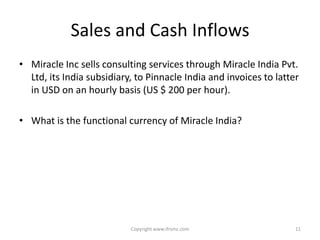 Sales and Cash Inflows
• Miracle Inc sells consulting services through Miracle India Pvt.
  Ltd, its India subsidiary, to Pinnacle India and invoices to latter
  in USD on an hourly basis (US $ 200 per hour).

• What is the functional currency of Miracle India?




                           Copyright www.ifrsmc.com                 11
 