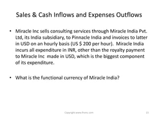 Sales & Cash Inflows and Expenses Outflows

• Miracle Inc sells consulting services through Miracle India Pvt.
  Ltd, its India subsidiary, to Pinnacle India and invoices to latter
  in USD on an hourly basis (US $ 200 per hour). Miracle India
  incurs all expenditure in INR, other than the royalty payment
  to Miracle Inc made in USD, which is the biggest component
  of its expenditure.

• What is the functional currency of Miracle India?




                           Copyright www.ifrsmc.com                 13
 