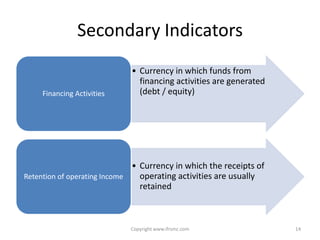 Secondary Indicators
                             • Currency in which funds from
                               financing activities are generated
     Financing Activities      (debt / equity)




                              • Currency in which the receipts of
Retention of operating Income   operating activities are usually
                                retained



                            Copyright www.ifrsmc.com                14
 