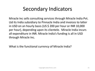 Secondary Indicators
Miracle Inc sells consulting services through Miracle India Pvt.
Ltd its India subsidiary to Pinnacle India and invoices to latter
in USD on an hourly basis (US $ 200 per hour or INR 10,000
per hour), depending upon its clientele. Miracle India incurs
all expenditure in INR. Miracle India’s funding is all in USD
through Miracle Inc.

What is the functional currency of Miracle India?




                        Copyright www.ifrsmc.com                15
 