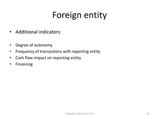 Foreign entity
• Additional indicators:

•   Degree of autonomy
•   Frequency of transactions with reporting entity
•   Cash flow impact on reporting entity
•   Financing




                               Copyright www.ifrsmc.com   16
 