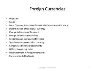 Foreign Currencies
•   Objective
•   Scope
•   Local Currency, Functional Currency & Presentation Currency
•   Determination of functional currency
•   Change in Functional Currency
•   Foreign Currency Transactions
•   Recognition of exchange differences
•   Translation to presentation currency
•   Consolidated financial statements
•   Different reporting dates
•   Net investment in foreign operations
•   Presentation & Disclosure



                                 Copyright www.ifrsmc.com         2
 