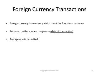 Foreign Currency Transactions

• Foreign currency is a currency which is not the functional currency

• Recorded on the spot exchange rate (date of transaction)

• Average rate is permitted




                              Copyright www.ifrsmc.com                  21
 