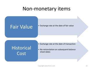 Non-monetary items


Fair Value   • Exchange rate at the date of fair value




             • Exchange rate at the date of transaction

Historical   • No retranslation on subsequent balance
               sheet dates
  Cost

             Copyright www.ifrsmc.com                     23
 