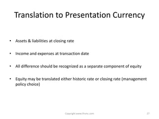Translation to Presentation Currency

• Assets & liabilities at closing rate

• Income and expenses at transaction date

• All difference should be recognized as a separate component of equity

• Equity may be translated either historic rate or closing rate (management
  policy choice)




                                Copyright www.ifrsmc.com                      27
 
