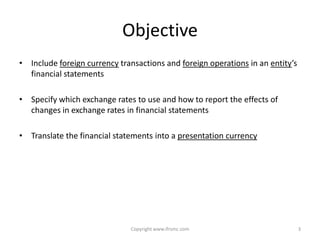 Objective
• Include foreign currency transactions and foreign operations in an entity’s
  financial statements

• Specify which exchange rates to use and how to report the effects of
  changes in exchange rates in financial statements

• Translate the financial statements into a presentation currency




                              Copyright www.ifrsmc.com                          3
 