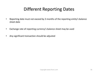 Different Reporting Dates
•   Reporting date must not exceed by 3 months of the reporting entity’s balance
    sheet date

•   Exchange rate of reporting currency’s balance sheet may be used

•   Any significant transaction should be adjusted




                                  Copyright www.ifrsmc.com                         30
 