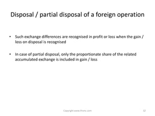 Disposal / partial disposal of a foreign operation


• Such exchange differences are recognised in profit or loss when the gain /
  loss on disposal is recognised

• In case of partial disposal, only the proportionate share of the related
  accumulated exchange is included in gain / loss




                               Copyright www.ifrsmc.com                      32
 
