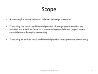 Scope
•   Accounting for transactions and balances in foreign currencies

•   Translating the results and financial position of foreign operations that are
    included in the entity’s financial statements by consolidation, proportionate
    consolidation or by equity accounting

•   Translating an entity’s result and financial position into a presentation currency




                                   Copyright www.ifrsmc.com                              4
 