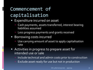 Commencement of capitalisationExpenditure incurred on assetCash payments, assets transferred, interest bearing liabilities assumedLess progress payments and grants receivedBorrowing costs incurredUse carrying amount of asset to apply capitalisation rateActivities in progress to prepare asset for intended use or saleInclude technical and admin costs prior to constructionExclude asset ready for use but not in production9/9/200910IAS 23 Borrowing Costs