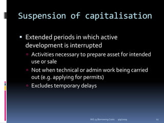Suspension of capitalisationExtended periods in which active development is interruptedActivities necessary to prepare asset for intended use or saleNot when technical or admin work being carried out (e.g. applying for permits)Excludes temporary delays9/9/200911IAS 23 Borrowing Costs