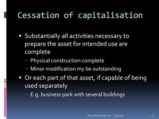 Cessation of capitalisationSubstantially all activities necessary to prepare the asset for intended use are completePhysical construction completeMinor modification my be outstandingOr each part of that asset, if capable of being used separatelyE.g. business park with several buildings9/9/200912IAS 23 Borrowing Costs