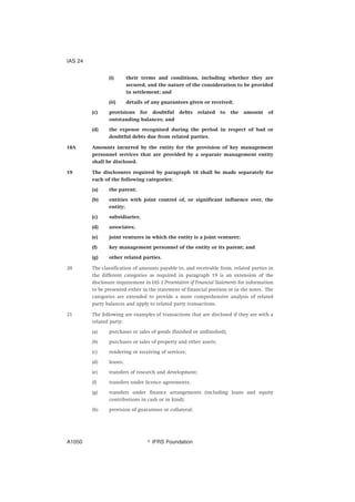 (i) their terms and conditions, including whether they are
secured, and the nature of the consideration to be provided
in settlement; and
(ii) details of any guarantees given or received;
(c) provisions for doubtful debts related to the amount of
outstanding balances; and
(d) the expense recognised during the period in respect of bad or
doubtful debts due from related parties.
18A Amounts incurred by the entity for the provision of key management
personnel services that are provided by a separate management entity
shall be disclosed.
19 The disclosures required by paragraph 18 shall be made separately for
each of the following categories:
(a) the parent;
(b) entities with joint control of, or significant influence over, the
entity;
(c) subsidiaries;
(d) associates;
(e) joint ventures in which the entity is a joint venturer;
(f) key management personnel of the entity or its parent; and
(g) other related parties.
20 The classification of amounts payable to, and receivable from, related parties in
the different categories as required in paragraph 19 is an extension of the
disclosure requirement in IAS 1 Presentation of Financial Statements for information
to be presented either in the statement of financial position or in the notes. The
categories are extended to provide a more comprehensive analysis of related
party balances and apply to related party transactions.
21 The following are examples of transactions that are disclosed if they are with a
related party:
(a) purchases or sales of goods (finished or unfinished);
(b) purchases or sales of property and other assets;
(c) rendering or receiving of services;
(d) leases;
(e) transfers of research and development;
(f) transfers under licence agreements;
(g) transfers under finance arrangements (including loans and equity
contributions in cash or in kind);
(h) provision of guarantees or collateral;
IAS 24
஽ IFRS FoundationA1050
 