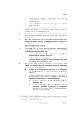 (i) commitments to do something if a particular event occurs or does not
occur in the future, including executory contracts1
(recognised and
unrecognised); and
(j) settlement of liabilities on behalf of the entity or by the entity on behalf
of that related party.
22 Participation by a parent or subsidiary in a defined benefit plan that shares risks
between group entities is a transaction between related parties (see
paragraph 42 of IAS 19 (as amended in 2011)).
23 Disclosures that related party transactions were made on terms equivalent to
those that prevail in arm’s length transactions are made only if such terms can
be substantiated.
24 Items of a similar nature may be disclosed in aggregate except when
separate disclosure is necessary for an understanding of the effects of
related party transactions on the financial statements of the entity.
Government-related entities
25 A reporting entity is exempt from the disclosure requirements of
paragraph 18 in relation to related party transactions and outstanding
balances, including commitments, with:
(a) a government that has control or joint control of, or significant
influence over, the reporting entity; and
(b) another entity that is a related party because the same government
has control or joint control of, or significant influence over, both
the reporting entity and the other entity.
26 If a reporting entity applies the exemption in paragraph 25, it shall
disclose the following about the transactions and related outstanding
balances referred to in paragraph 25:
(a) the name of the government and the nature of its relationship
with the reporting entity (ie control, joint control or significant
influence);
(b) the following information in sufficient detail to enable users of
the entity’s financial statements to understand the effect of
related party transactions on its financial statements:
(i) the nature and amount of each individually significant
transaction; and
(ii) for other transactions that are collectively, but not
individually, significant, a qualitative or quantitative
indication of their extent. Types of transactions include
those listed in paragraph 21.
1 IAS 37 Provisions, Contingent Liabilities and Contingent Assets defines executory contracts as contracts
under which neither party has performed any of its obligations or both parties have partially
performed their obligations to an equal extent.
IAS 24
஽ IFRS Foundation A1051
 