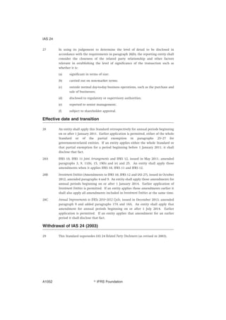 27 In using its judgement to determine the level of detail to be disclosed in
accordance with the requirements in paragraph 26(b), the reporting entity shall
consider the closeness of the related party relationship and other factors
relevant in establishing the level of significance of the transaction such as
whether it is:
(a) significant in terms of size;
(b) carried out on non-market terms;
(c) outside normal day-to-day business operations, such as the purchase and
sale of businesses;
(d) disclosed to regulatory or supervisory authorities;
(e) reported to senior management;
(f) subject to shareholder approval.
Effective date and transition
28 An entity shall apply this Standard retrospectively for annual periods beginning
on or after 1 January 2011. Earlier application is permitted, either of the whole
Standard or of the partial exemption in paragraphs 25–27 for
government-related entities. If an entity applies either the whole Standard or
that partial exemption for a period beginning before 1 January 2011, it shall
disclose that fact.
28A IFRS 10, IFRS 11 Joint Arrangements and IFRS 12, issued in May 2011, amended
paragraphs 3, 9, 11(b), 15, 19(b) and (e) and 25. An entity shall apply those
amendments when it applies IFRS 10, IFRS 11 and IFRS 12.
28B Investment Entities (Amendments to IFRS 10, IFRS 12 and IAS 27), issued in October
2012, amended paragraphs 4 and 9. An entity shall apply those amendments for
annual periods beginning on or after 1 January 2014. Earlier application of
Investment Entities is permitted. If an entity applies those amendments earlier it
shall also apply all amendments included in Investment Entities at the same time.
28C Annual Improvements to IFRSs 2010–2012 Cycle, issued in December 2013, amended
paragraph 9 and added paragraphs 17A and 18A. An entity shall apply that
amendment for annual periods beginning on or after 1 July 2014. Earlier
application is permitted. If an entity applies that amendment for an earlier
period it shall disclose that fact.
Withdrawal of IAS 24 (2003)
29 This Standard supersedes IAS 24 Related Party Disclosures (as revised in 2003).
IAS 24
஽ IFRS FoundationA1052
 
