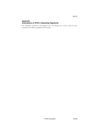 Appendix
Amendment to IFRS 8 Operating Segments
This amendment contained in this appendix when this Standard was issued in 2009 has been
incorporated into IFRS 8 as published in this volume.
IAS 24
஽ IFRS Foundation A1053
 