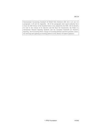 International Accounting Standard 24 Related Party Disclosures (IAS 24) is set out in
paragraphs 1–29 and the Appendix. All of the paragraphs have equal authority but
retain the IASC format of the Standard when it was adopted by the IASB. IAS 24 should
be read in the context of its objective and the Basis for Conclusions, the Preface to
International Financial Reporting Standards and the Conceptual Framework for Financial
Reporting. IAS 8 Accounting Policies, Changes in Accounting Estimates and Errors provides a basis
for selecting and applying accounting policies in the absence of explicit guidance.
IAS 24
஽ IFRS Foundation A1043
 