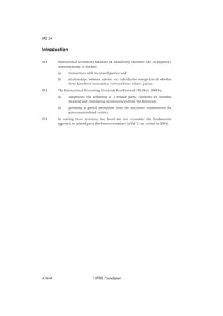 Introduction
IN1 International Accounting Standard 24 Related Party Disclosures (IAS 24) requires a
reporting entity to disclose:
(a) transactions with its related parties; and
(b) relationships between parents and subsidiaries irrespective of whether
there have been transactions between those related parties.
IN2 The International Accounting Standards Board revised IAS 24 in 2009 by:
(a) simplifying the definition of a related party, clarifying its intended
meaning and eliminating inconsistencies from the definition.
(b) providing a partial exemption from the disclosure requirements for
government-related entities.
IN3 In making those revisions, the Board did not reconsider the fundamental
approach to related party disclosures contained in IAS 24 (as revised in 2003).
IAS 24
஽ IFRS FoundationA1044
 