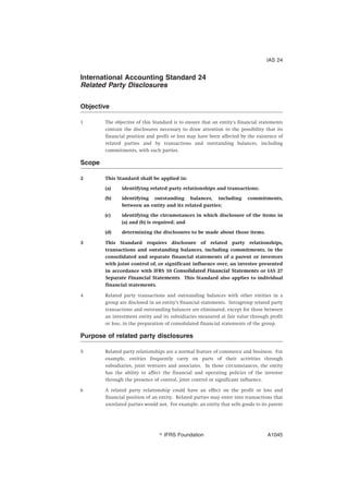 International Accounting Standard 24
Related Party Disclosures
Objective
1 The objective of this Standard is to ensure that an entity’s financial statements
contain the disclosures necessary to draw attention to the possibility that its
financial position and profit or loss may have been affected by the existence of
related parties and by transactions and outstanding balances, including
commitments, with such parties.
Scope
2 This Standard shall be applied in:
(a) identifying related party relationships and transactions;
(b) identifying outstanding balances, including commitments,
between an entity and its related parties;
(c) identifying the circumstances in which disclosure of the items in
(a) and (b) is required; and
(d) determining the disclosures to be made about those items.
3 This Standard requires disclosure of related party relationships,
transactions and outstanding balances, including commitments, in the
consolidated and separate financial statements of a parent or investors
with joint control of, or significant influence over, an investee presented
in accordance with IFRS 10 Consolidated Financial Statements or IAS 27
Separate Financial Statements. This Standard also applies to individual
financial statements.
4 Related party transactions and outstanding balances with other entities in a
group are disclosed in an entity’s financial statements. Intragroup related party
transactions and outstanding balances are eliminated, except for those between
an investment entity and its subsidiaries measured at fair value through profit
or loss, in the preparation of consolidated financial statements of the group.
Purpose of related party disclosures
5 Related party relationships are a normal feature of commerce and business. For
example, entities frequently carry on parts of their activities through
subsidiaries, joint ventures and associates. In those circumstances, the entity
has the ability to affect the financial and operating policies of the investee
through the presence of control, joint control or significant influence.
6 A related party relationship could have an effect on the profit or loss and
financial position of an entity. Related parties may enter into transactions that
unrelated parties would not. For example, an entity that sells goods to its parent
IAS 24
஽ IFRS Foundation A1045
 