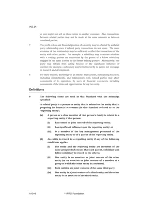 at cost might not sell on those terms to another customer. Also, transactions
between related parties may not be made at the same amounts as between
unrelated parties.
7 The profit or loss and financial position of an entity may be affected by a related
party relationship even if related party transactions do not occur. The mere
existence of the relationship may be sufficient to affect the transactions of the
entity with other parties. For example, a subsidiary may terminate relations
with a trading partner on acquisition by the parent of a fellow subsidiary
engaged in the same activity as the former trading partner. Alternatively, one
party may refrain from acting because of the significant influence of
another—for example, a subsidiary may be instructed by its parent not to engage
in research and development.
8 For these reasons, knowledge of an entity’s transactions, outstanding balances,
including commitments, and relationships with related parties may affect
assessments of its operations by users of financial statements, including
assessments of the risks and opportunities facing the entity.
Definitions
9 The following terms are used in this Standard with the meanings
specified:
A related party is a person or entity that is related to the entity that is
preparing its financial statements (in this Standard referred to as the
‘reporting entity’).
(a) A person or a close member of that person’s family is related to a
reporting entity if that person:
(i) has control or joint control of the reporting entity;
(ii) has significant influence over the reporting entity; or
(iii) is a member of the key management personnel of the
reporting entity or of a parent of the reporting entity.
(b) An entity is related to a reporting entity if any of the following
conditions applies:
(i) The entity and the reporting entity are members of the
same group (which means that each parent, subsidiary and
fellow subsidiary is related to the others).
(ii) One entity is an associate or joint venture of the other
entity (or an associate or joint venture of a member of a
group of which the other entity is a member).
(iii) Both entities are joint ventures of the same third party.
(iv) One entity is a joint venture of a third entity and the other
entity is an associate of the third entity.
IAS 24
஽ IFRS FoundationA1046
 