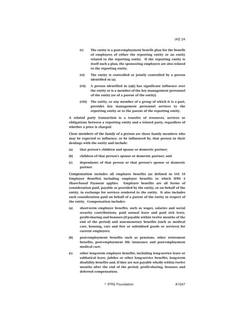 (v) The entity is a post-employment benefit plan for the benefit
of employees of either the reporting entity or an entity
related to the reporting entity. If the reporting entity is
itself such a plan, the sponsoring employers are also related
to the reporting entity.
(vi) The entity is controlled or jointly controlled by a person
identified in (a).
(vii) A person identified in (a)(i) has significant influence over
the entity or is a member of the key management personnel
of the entity (or of a parent of the entity).
(viii) The entity, or any member of a group of which it is a part,
provides key management personnel services to the
reporting entity or to the parent of the reporting entity.
A related party transaction is a transfer of resources, services or
obligations between a reporting entity and a related party, regardless of
whether a price is charged.
Close members of the family of a person are those family members who
may be expected to influence, or be influenced by, that person in their
dealings with the entity and include:
(a) that person’s children and spouse or domestic partner;
(b) children of that person’s spouse or domestic partner; and
(c) dependants of that person or that person’s spouse or domestic
partner.
Compensation includes all employee benefits (as defined in IAS 19
Employee Benefits) including employee benefits to which IFRS 2
Share-based Payment applies. Employee benefits are all forms of
consideration paid, payable or provided by the entity, or on behalf of the
entity, in exchange for services rendered to the entity. It also includes
such consideration paid on behalf of a parent of the entity in respect of
the entity. Compensation includes:
(a) short-term employee benefits, such as wages, salaries and social
security contributions, paid annual leave and paid sick leave,
profit-sharing and bonuses (if payable within twelve months of the
end of the period) and non-monetary benefits (such as medical
care, housing, cars and free or subsidised goods or services) for
current employees;
(b) post-employment benefits such as pensions, other retirement
benefits, post-employment life insurance and post-employment
medical care;
(c) other long-term employee benefits, including long-service leave or
sabbatical leave, jubilee or other long-service benefits, long-term
disability benefits and, if they are not payable wholly within twelve
months after the end of the period, profit-sharing, bonuses and
deferred compensation;
IAS 24
஽ IFRS Foundation A1047
 