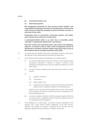 (d) termination benefits; and
(e) share-based payment.
Key management personnel are those persons having authority and
responsibility for planning, directing and controlling the activities of the
entity, directly or indirectly, including any director (whether executive or
otherwise) of that entity.
Government refers to government, government agencies and similar
bodies whether local, national or international.
A government-related entity is an entity that is controlled, jointly
controlled or significantly influenced by a government.
The terms ‘control’ and ‘investment entity’, ‘joint control’ and ‘significant
influence’ are defined in IFRS 10, IFRS 11 Joint Arrangements and IAS 28
Investments in Associates and Joint Ventures respectively and are used in
this Standard with the meanings specified in those IFRSs.
10 In considering each possible related party relationship, attention is directed to
the substance of the relationship and not merely the legal form.
11 In the context of this Standard, the following are not related parties:
(a) two entities simply because they have a director or other member of key
management personnel in common or because a member of key
management personnel of one entity has significant influence over the
other entity.
(b) two joint venturers simply because they share joint control of a joint
venture.
(c)
(i) providers of finance,
(ii) trade unions,
(iii) public utilities, and
(iv) departments and agencies of a government that does not control,
jointly control or significant influence the reporting entity,
simply by virtue of their normal dealings with an entity (even though
they may affect the freedom of action of an entity or participate in its
decision-making process).
(d) a customer, supplier, franchisor, distributor or general agent with whom
an entity transacts a significant volume of business, simply by virtue of
the resulting economic dependence.
12 In the definition of a related party, an associate includes subsidiaries of the
associate and a joint venture includes subsidiaries of the joint venture.
Therefore, for example, an associate’s subsidiary and the investor that has
significant influence over the associate are related to each other.
IAS 24
஽ IFRS FoundationA1048
 