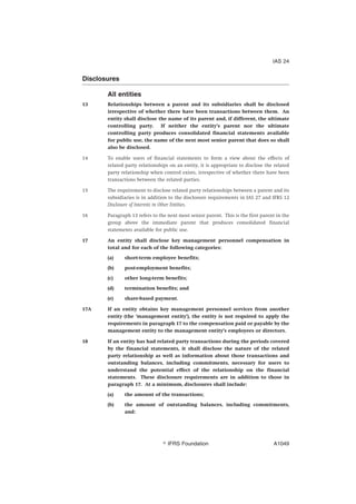 Disclosures
All entities
13 Relationships between a parent and its subsidiaries shall be disclosed
irrespective of whether there have been transactions between them. An
entity shall disclose the name of its parent and, if different, the ultimate
controlling party. If neither the entity’s parent nor the ultimate
controlling party produces consolidated financial statements available
for public use, the name of the next most senior parent that does so shall
also be disclosed.
14 To enable users of financial statements to form a view about the effects of
related party relationships on an entity, it is appropriate to disclose the related
party relationship when control exists, irrespective of whether there have been
transactions between the related parties.
15 The requirement to disclose related party relationships between a parent and its
subsidiaries is in addition to the disclosure requirements in IAS 27 and IFRS 12
Disclosure of Interests in Other Entities.
16 Paragraph 13 refers to the next most senior parent. This is the first parent in the
group above the immediate parent that produces consolidated financial
statements available for public use.
17 An entity shall disclose key management personnel compensation in
total and for each of the following categories:
(a) short-term employee benefits;
(b) post-employment benefits;
(c) other long-term benefits;
(d) termination benefits; and
(e) share-based payment.
17A If an entity obtains key management personnel services from another
entity (the ‘management entity’), the entity is not required to apply the
requirements in paragraph 17 to the compensation paid or payable by the
management entity to the management entity’s employees or directors.
18 If an entity has had related party transactions during the periods covered
by the financial statements, it shall disclose the nature of the related
party relationship as well as information about those transactions and
outstanding balances, including commitments, necessary for users to
understand the potential effect of the relationship on the financial
statements. These disclosure requirements are in addition to those in
paragraph 17. At a minimum, disclosures shall include:
(a) the amount of the transactions;
(b) the amount of outstanding balances, including commitments,
and:
IAS 24
஽ IFRS Foundation A1049
 