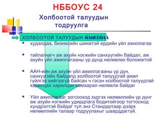 НББОУС 24
Холбоотой талуудын
тодруулга
ХОЛБООТОЙ ТАЛУУДЫН ÕÀÐÈËÖÀÀ
 худалдаа, бизнесийн шинжтэй ердийн үйл ажиллагаа
 тайлагнагч аж ахуйн нэгжийн санхүүгийн байдал, аж
ахуйн үйл ажиллагааны үр дүнд нөлөөлөх боломжтой
 ААН-ийн аж ахуйн үйл ажиллагааны үр дүн,
санхүүгийн байдалд холбоотой талуудтай ажил
гүйлгээ хийгээгүй байсан ч гэсэн холбоотой талуудтай
харилцах харилцан хамаарал нөлөөлж байдаг
 Үйл ажиллагааг зогсооход хүргэх нөлөөллийн үр дүнг
аж ахуйн нэгжийн удирдлага бодитойгоор тогтооход
хүндрэлтэй байдаг тул энэ Стандартаар дээрх
нөлөөллийн талаар тодруулахыг шаарддаггүй.
 