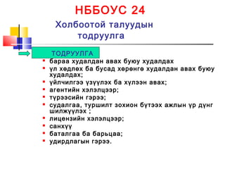 НББОУС 24
Холбоотой талуудын
тодруулга
ТОДРУУЛГА
 бараа худалдан авах буюу худалдах
 үл хөдлөх ба бусад хөрөнгө худалдан авах буюу
худалдах;
 үйлчилгээ үзүүлэх ба хүлээн авах;
 агентийн хэлэлцээр;
 түрээсийн гэрээ;
 судалгаа, туршилт зохион бүтээх ажлын үр дүнг
шилжүүлэх ;
 лицензийн хэлэлцээр;
 санхүү
 баталгаа ба барьцаа;
 удирдлагын гэрээ.
 