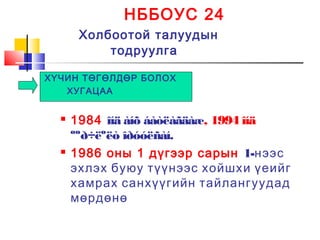 НББОУС 24
Холбоотой талуудын
тодруулга
ХҮЧИН ТӨГӨЛДӨР БОЛОХ
ХУГАЦАА
 1984 îíä àíõ áàòëàãäàæ, 1994 îíä
ººð÷ëºëò îðóóëñàí.
 1986 оны 1 дүгээр сарын 1-нээс
эхлэх буюу түүнээс хойшхи үеийг
хамрах санхүүгийн тайлангуудад
мөрдөнө
 