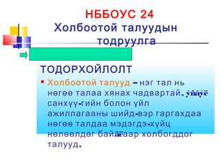 НББОУС 24
Холбоотой талуудын
тодруулга
ТОДОРХОЙЛОЛТ
 Холбоотой талууд – нэг тал нь
, ýñâýëнөгөө талаа хянах чадвартай
-санхүү гийн болон үйл
-ажиллагааны шийд вэр гаргахдаа
-нөгөө талдаа мэдэгдэ хүйц
äëнөлөөлдөг бай аар холбогддог
.талууд
 