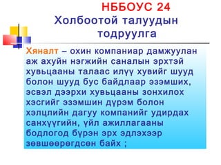 НББОУС 24
Холбоотой талуудын
тодруулга
Хяналт – охин компаниар дамжуулан
аж ахуйн нэгжийн саналын эрхтэй
хувьцааны талаас илүү хувийг шууд
болон шууд бус байдлаар эзэмших,
эсвэл дээрхи хувьцааны зонхилох
хэсгийг эзэмшин дүрэм болон
хэлцлийн дагуу компанийг удирдах
санхүүгийн, үйл ажиллагааны
бодлогод бүрэн эрх эдлэхээр
зөвшөөрөгдсөн байх ;
 