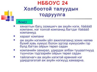 НББОУС 24
Холбоотой талуудын
тодруулга
 хяналтын багц эзэмшигч аж ахуйн нэгж, ñàëáàð
компани, нэг толгой компанид багтдаг ñàëáàð
компаниуд
 хараат компани
 аж ахуйн нэгжийн үйл ажиллагаанд зохих нөлөө
бүхий хувь хүмүүс болон эдгээр хүмүүсийн гэр
бүлд багтах ойрын төрөл садан
 компанийн захирал, удирдах албан тушаалтнууд
түүнчлэн тэдгээрийн ойрын төрөл садан
 тайлагнагч аж ахуйн нэгжтэй ерөнхий нэг
удирдлагатай аж ахуйн нэгжүүд хамаарна.
Æèøýý
 