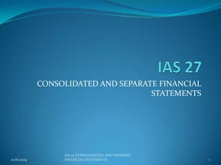 IAS 27  CONSOLIDATED AND SEPARATE FINANCIAL STATEMENTS 10/6/2009 1 IAS 27 CONSOLIDATED AND SEPARATE FINANCIAL STATEMENTS 