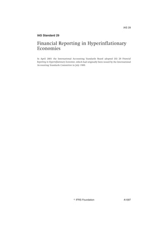 IAS Standard 29
Financial Reporting in Hyperinflationary
Economies
In April 2001 the International Accounting Standards Board adopted IAS 29 Financial
Reporting in Hyperinflationary Economies, which had originally been issued by the International
Accounting Standards Committee in July 1989.
IAS 29
஽ IFRS Foundation A1097
 