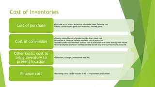 Cost of Inventories
•Purchase price, import duties less refundable taxes, handling cost
•Direct cost to acquire goods (raw materials, finished goods.Cost of purchase
•Directly related to unit of production like direct labor cost,
•Allocation of fixed and variable overhead cost of production
•Variable production overhead- indirect cost of production that varies directly with volume
•Fixed production overhead- Indirect cost that do not vary directly with volume produced
Cost of conversion
•Consultancy charges, professional fees, etc.
Other costs: cost to
bring inventory to
present location
•Borrowing costs: can be included if IAS 23 requirements are fulfilledFinance cost
 
